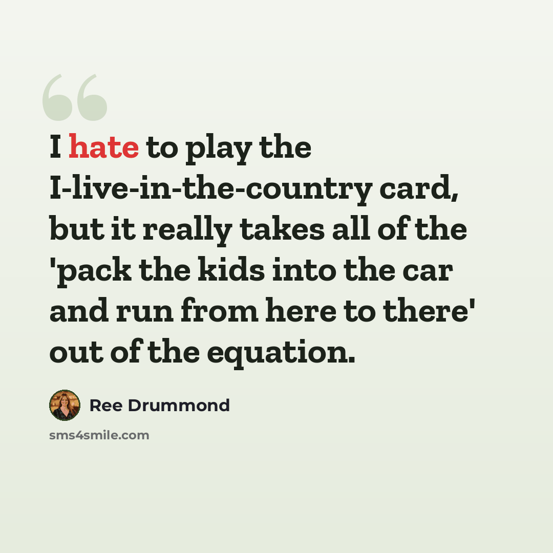 “I hate to play the I-live-in-the-country card, but it really takes all of the 'pack the kids into the car and run from here to there' out of the equation.” quote by Ree Drummond