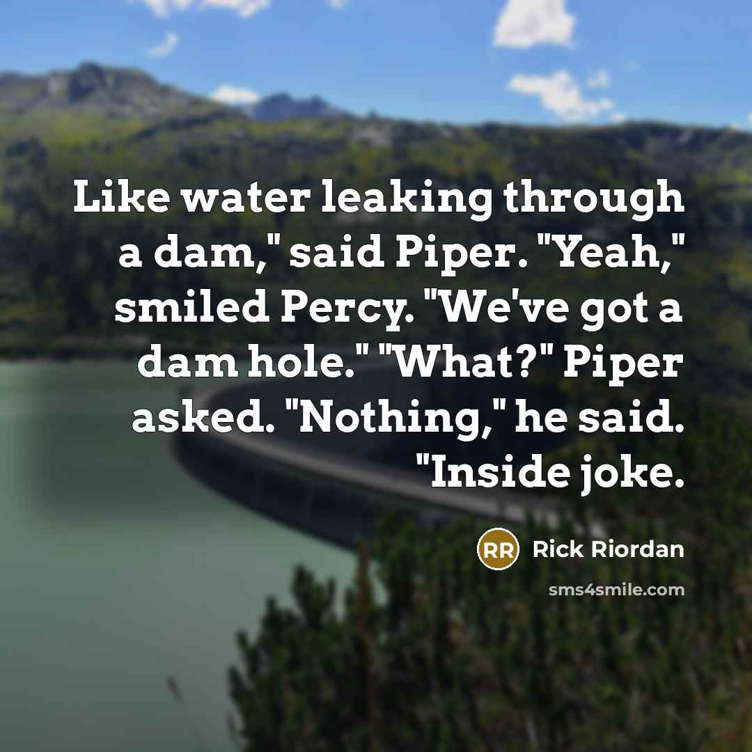 “Like water leaking through a dam," said Piper. "Yeah," smiled Percy. "We've got a dam hole." "What?" Piper asked. "Nothing," he said. "Inside joke.” quote by Rick Riordan