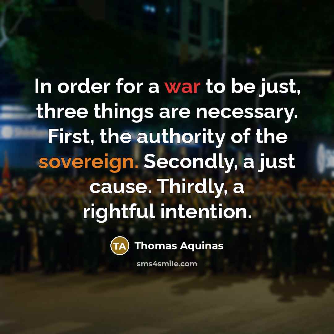 “In order for a war to be just, three things are necessary. First, the authority of the sovereign. Secondly, a just cause. Thirdly, a rightful intention.” quote by Thomas Aquinas