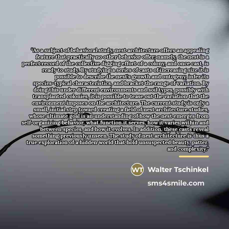 “As a subject of behavioral study, nest architecture offers an appealing feature that practically no other behavior offer; namely, the nest is a perfect record of the collective digging effort of a colony, and once cast, is ready to study. By studying a series of casts of increasing size it is…” quote by Walter Tschinkel