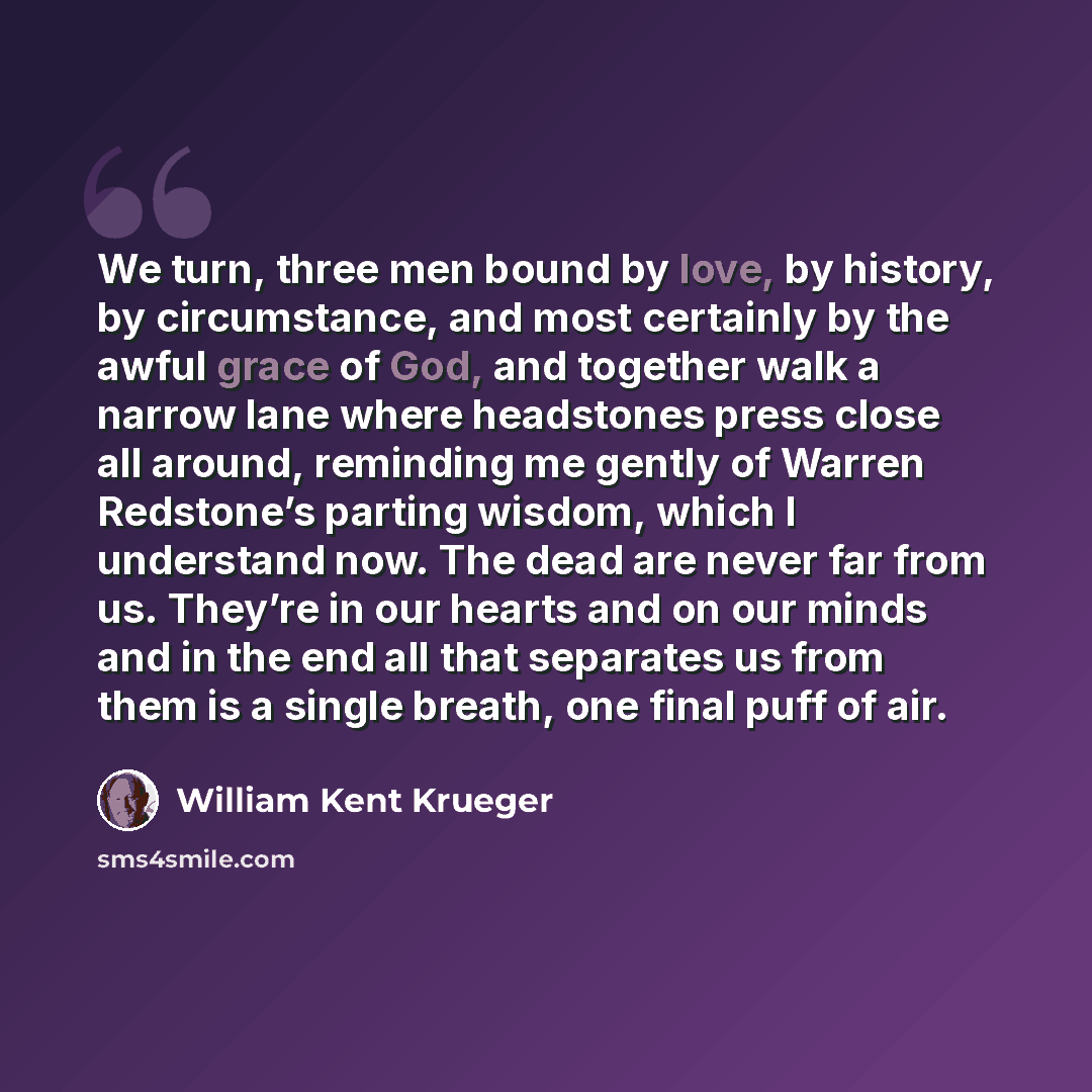 “We turn, three men bound by love, by history, by circumstance, and most certainly by the awful grace of God, and together walk a narrow lane where headstones press close all around, reminding me gently of Warren Redstone’s parting wisdom, which I understand now. The dead are never far from us…” quote by William Kent Krueger