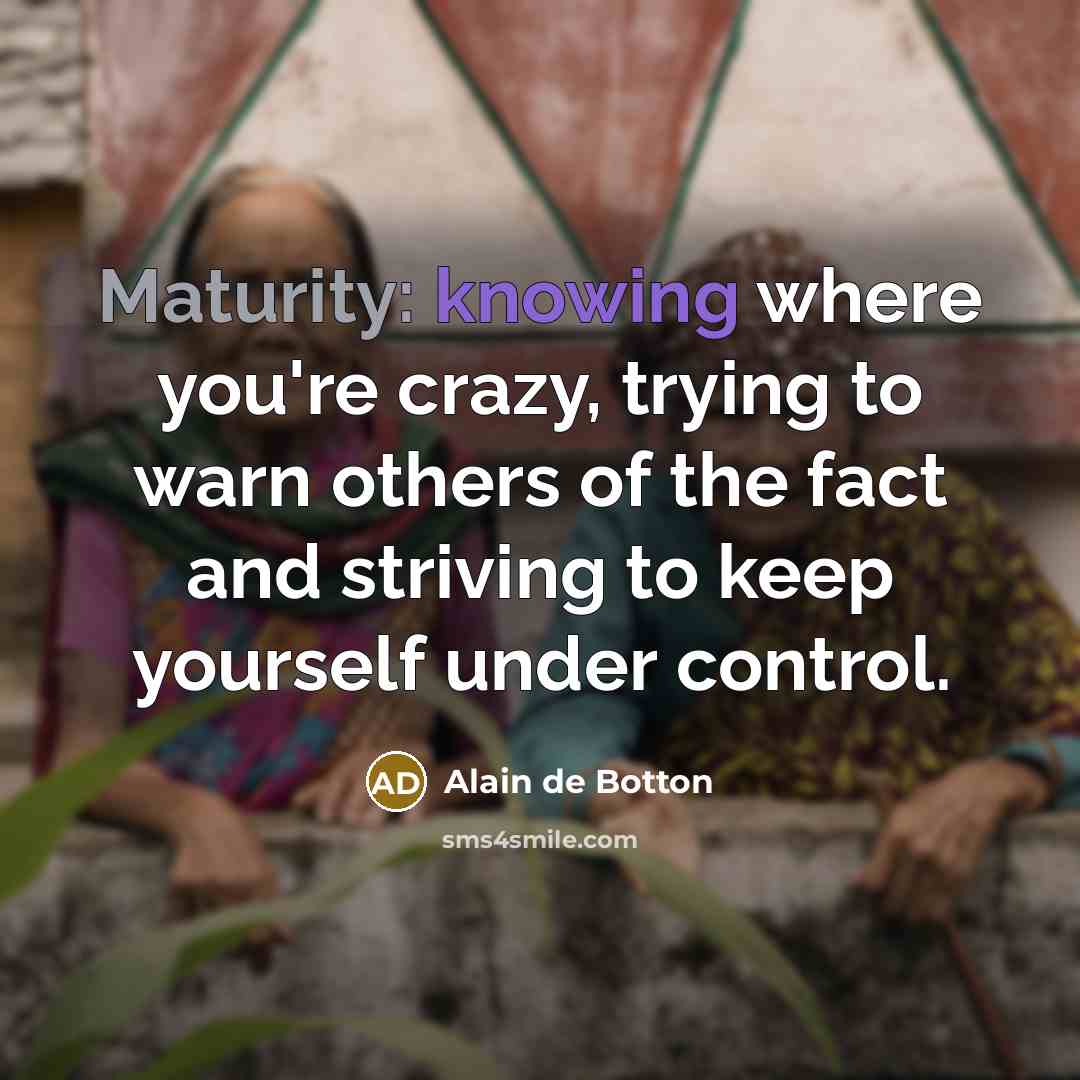 “Maturity: knowing where you're crazy, trying to warn others of the fact and striving to keep yourself under control.” quote by Alain de Botton