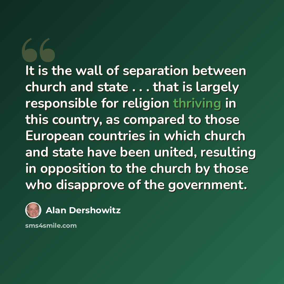 “It is the wall of separation between church and state . . . that is largely responsible for religion thriving in this country, as compared to those European countries in which church and state have been united, resulting in opposition to the church by those who disapprove of the government.” quote by Alan Dershowitz