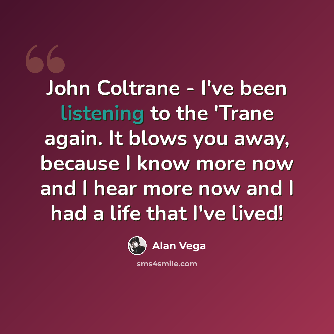 “John Coltrane - I've been listening to the 'Trane again. It blows you away, because I know more now and I hear more now and I had a life that I've lived!” quote by Alan Vega