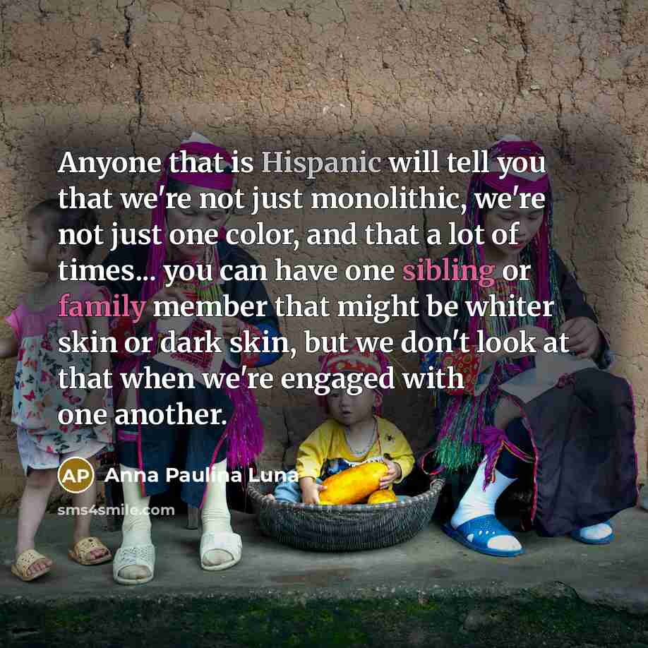 “Anyone that is Hispanic will tell you that we're not just monolithic, we're not just one color, and that a lot of times... you can have one sibling or family member that might be whiter skin or dark skin, but we don't look at that when we're engaged with one another.” quote by Anna Paulina Luna
