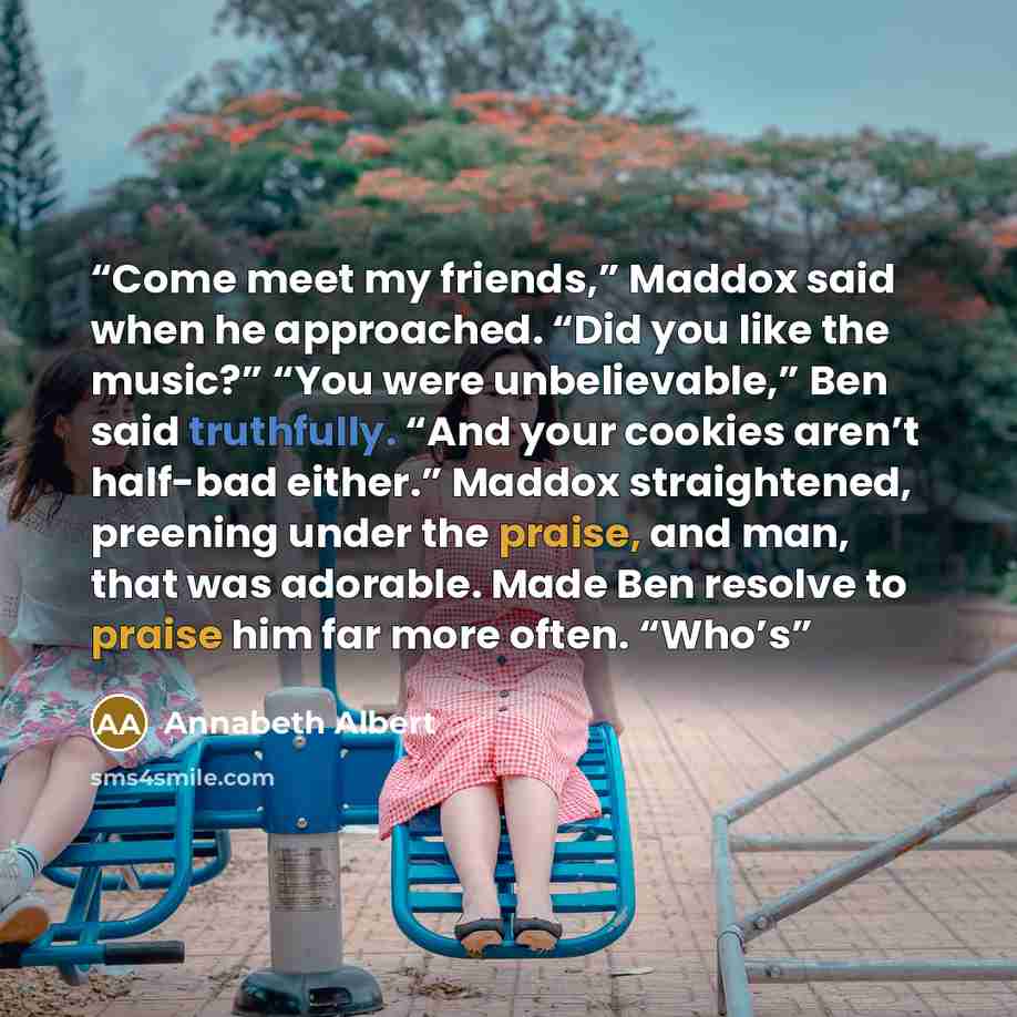 “Come meet my friends,” Maddox said when he approached. “Did you like the music?” “You were unbelievable,” Ben said truthfully. “And your cookies aren’t half-bad either.” Maddox straightened, preening under the praise, and man, that was adorable. Made Ben resolve to praise him far more often. “Who’s” quote by Annabeth Albert