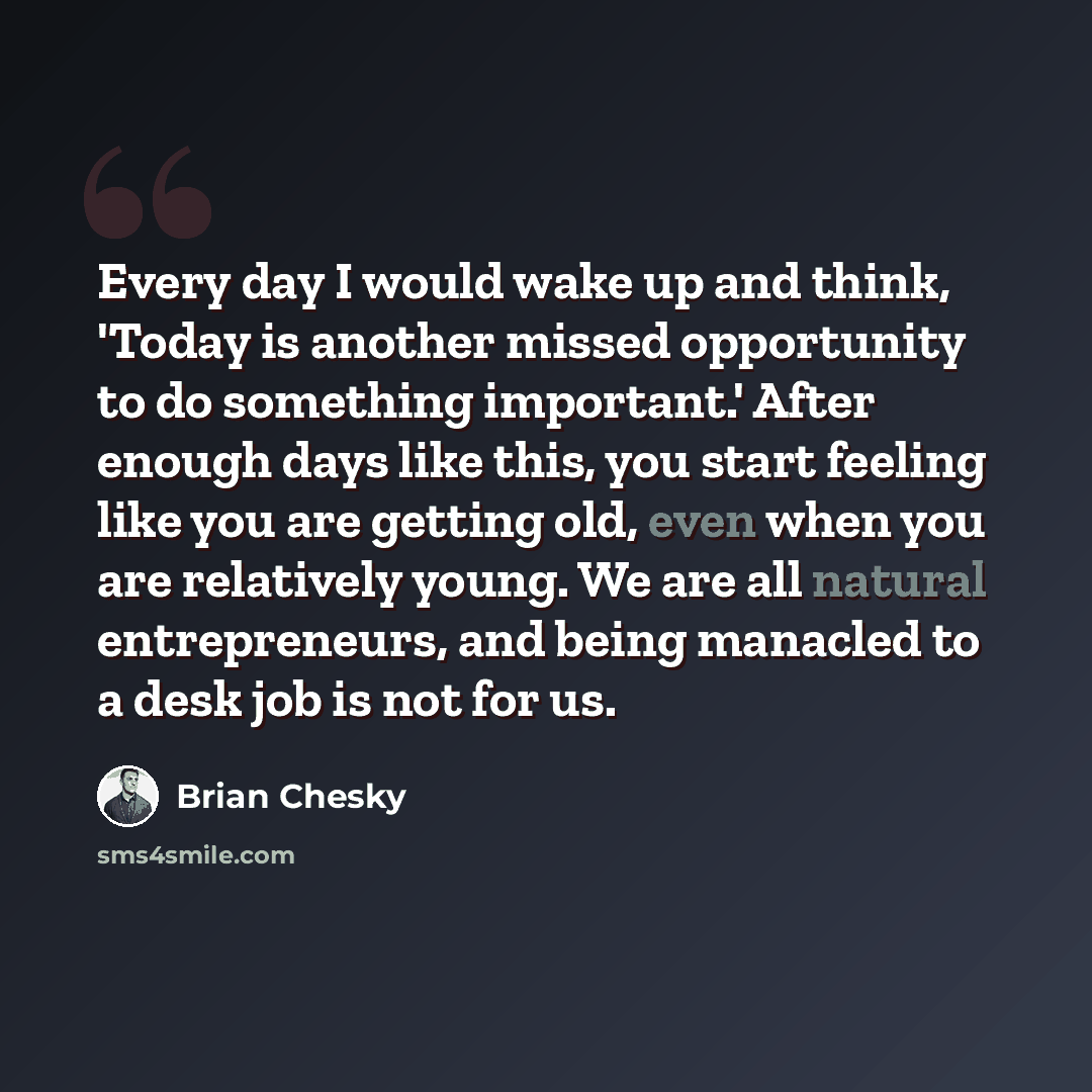 “Every day I would wake up and think, 'Today is another missed opportunity to do something important.' After enough days like this, you start feeling like you are getting old, even when you are relatively young. We are all natural entrepreneurs, and being manacled to a desk job is not for us.” quote by Brian Chesky