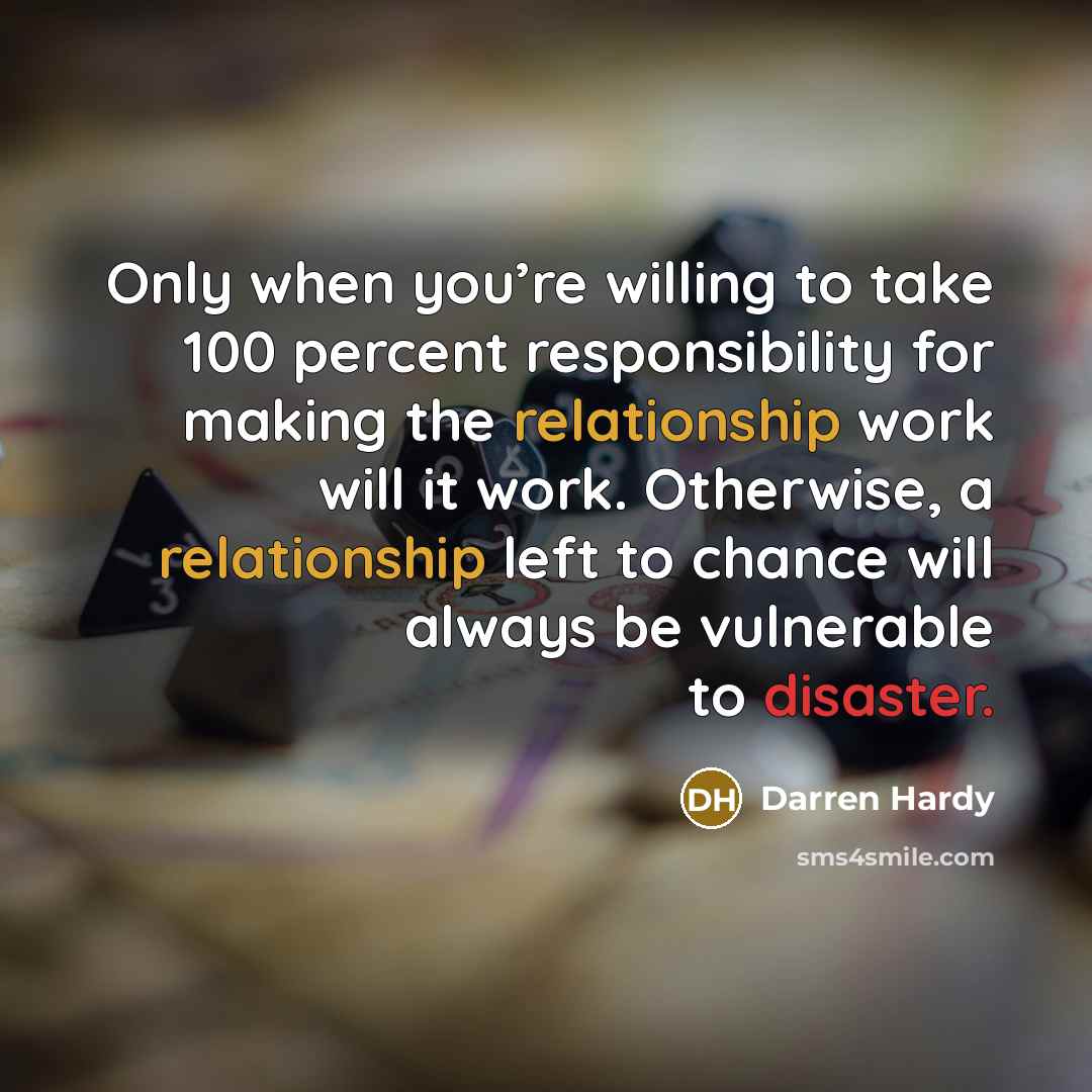 “Only when you’re willing to take 100 percent responsibility for making the relationship work will it work. Otherwise, a relationship left to chance will always be vulnerable to disaster.” quote by Darren Hardy