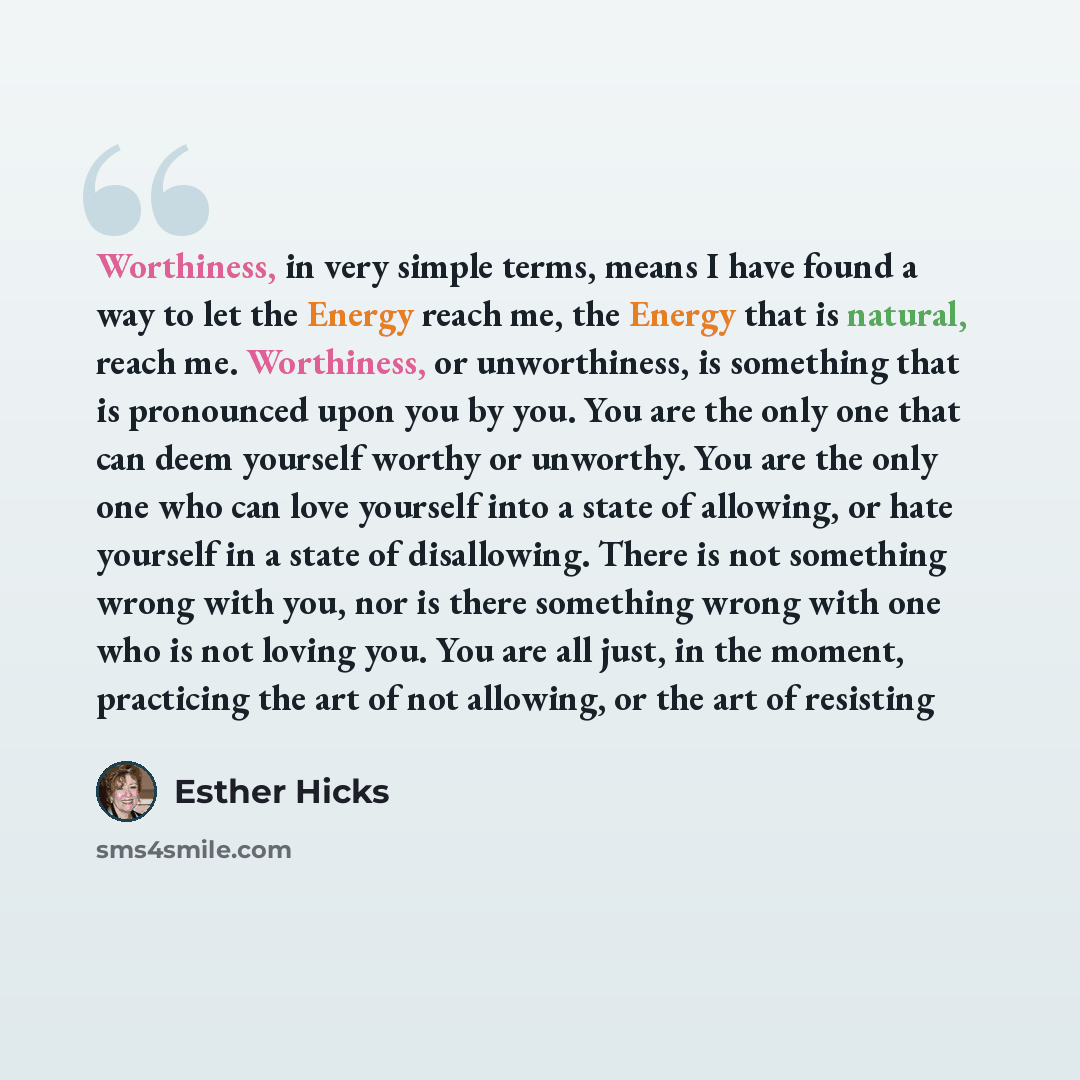 “Worthiness, in very simple terms, means I have found a way to let the Energy reach me, the Energy that is natural, reach me. Worthiness, or unworthiness, is something that is pronounced upon you by you. You are the only one that can deem yourself worthy or unworthy. You are the only one who can…” quote by Esther Hicks