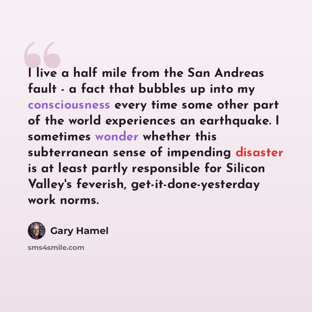“I live a half mile from the San Andreas fault - a fact that bubbles up into my consciousness every time some other part of the world experiences an earthquake. I sometimes wonder whether this subterranean sense of impending disaster is at least partly responsible for Silicon Valley's feverish…” quote by Gary Hamel