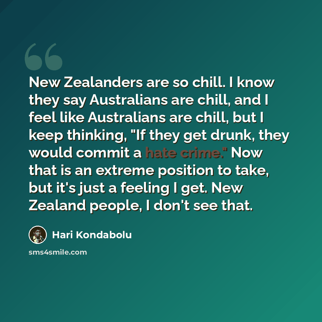“New Zealanders are so chill. I know they say Australians are chill, and I feel like Australians are chill, but I keep thinking, "If they get drunk, they would commit a hate crime." Now that is an extreme position to take, but it's just a feeling I get. New Zealand people, I don't see that.” quote by Hari Kondabolu