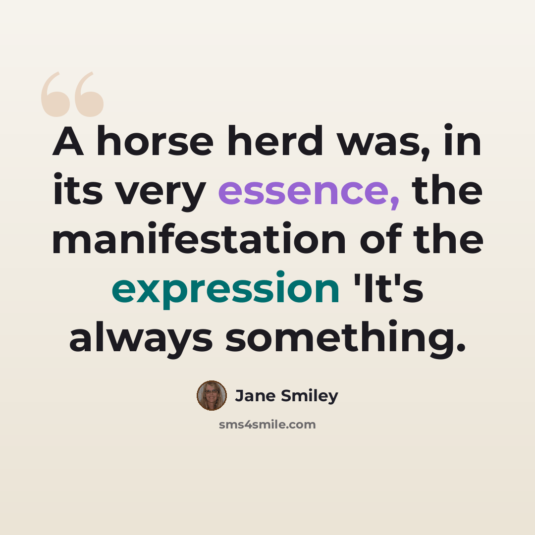 “A horse herd was, in its very essence, the manifestation of the expression 'It's always something.” quote by Jane Smiley