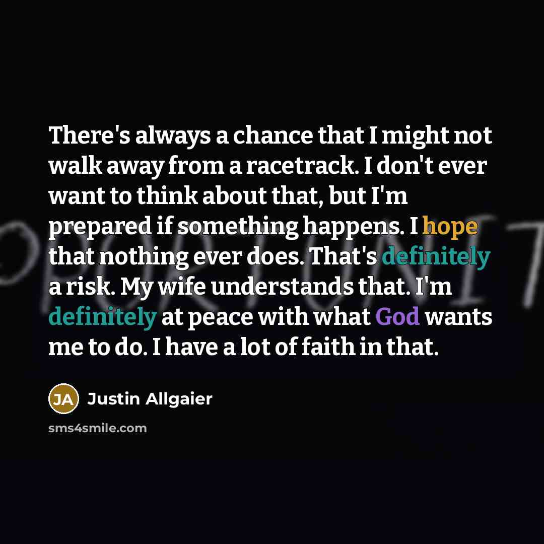 “There's always a chance that I might not walk away from a racetrack. I don't ever want to think about that, but I'm prepared if something happens. I hope that nothing ever does. That's definitely a risk. My wife understands that. I'm definitely at peace with what God wants me to do. I have a lot…” quote by Justin Allgaier
