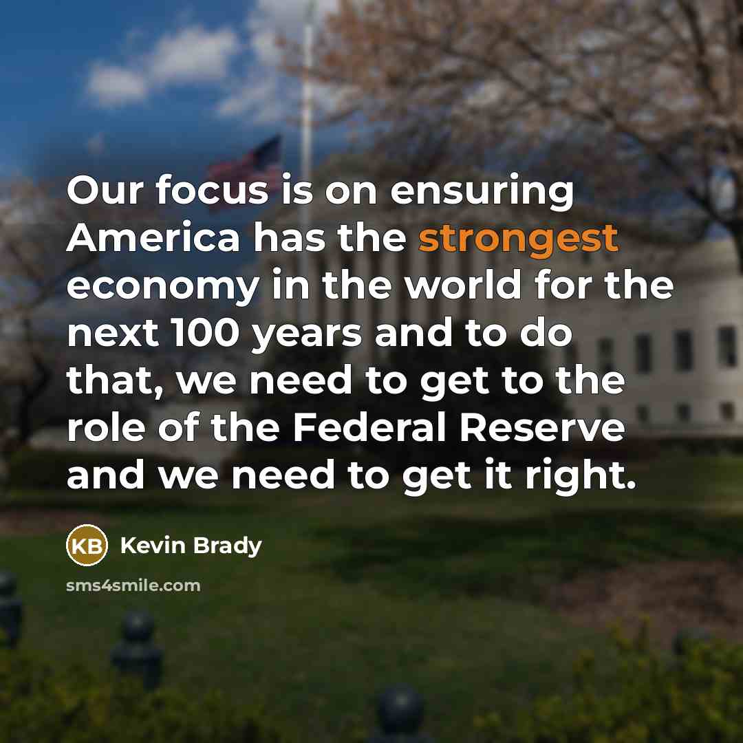 “Our focus is on ensuring America has the strongest economy in the world for the next 100 years and to do that, we need to get to the role of the Federal Reserve and we need to get it right.” quote by Kevin Brady