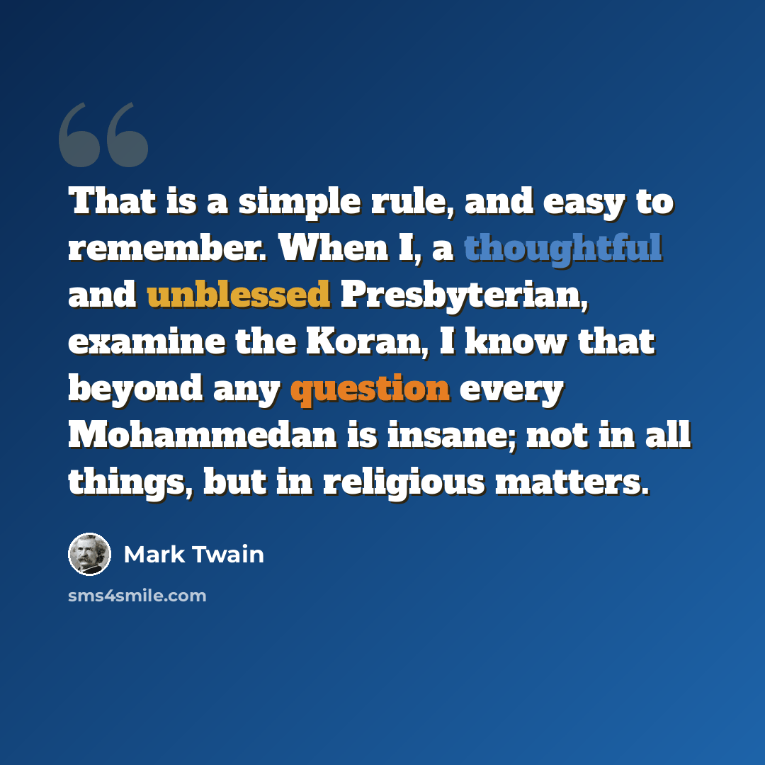 “That is a simple rule, and easy to remember. When I, a thoughtful and unblessed Presbyterian, examine the Koran, I know that beyond any question every Mohammedan is insane; not in all things, but in religious matters.” quote by Mark Twain