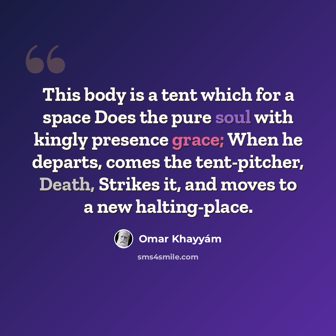 “This body is a tent which for a space Does the pure soul with kingly presence grace; When he departs, comes the tent-pitcher, Death, Strikes it, and moves to a new halting-place.” quote by Omar Khayyam