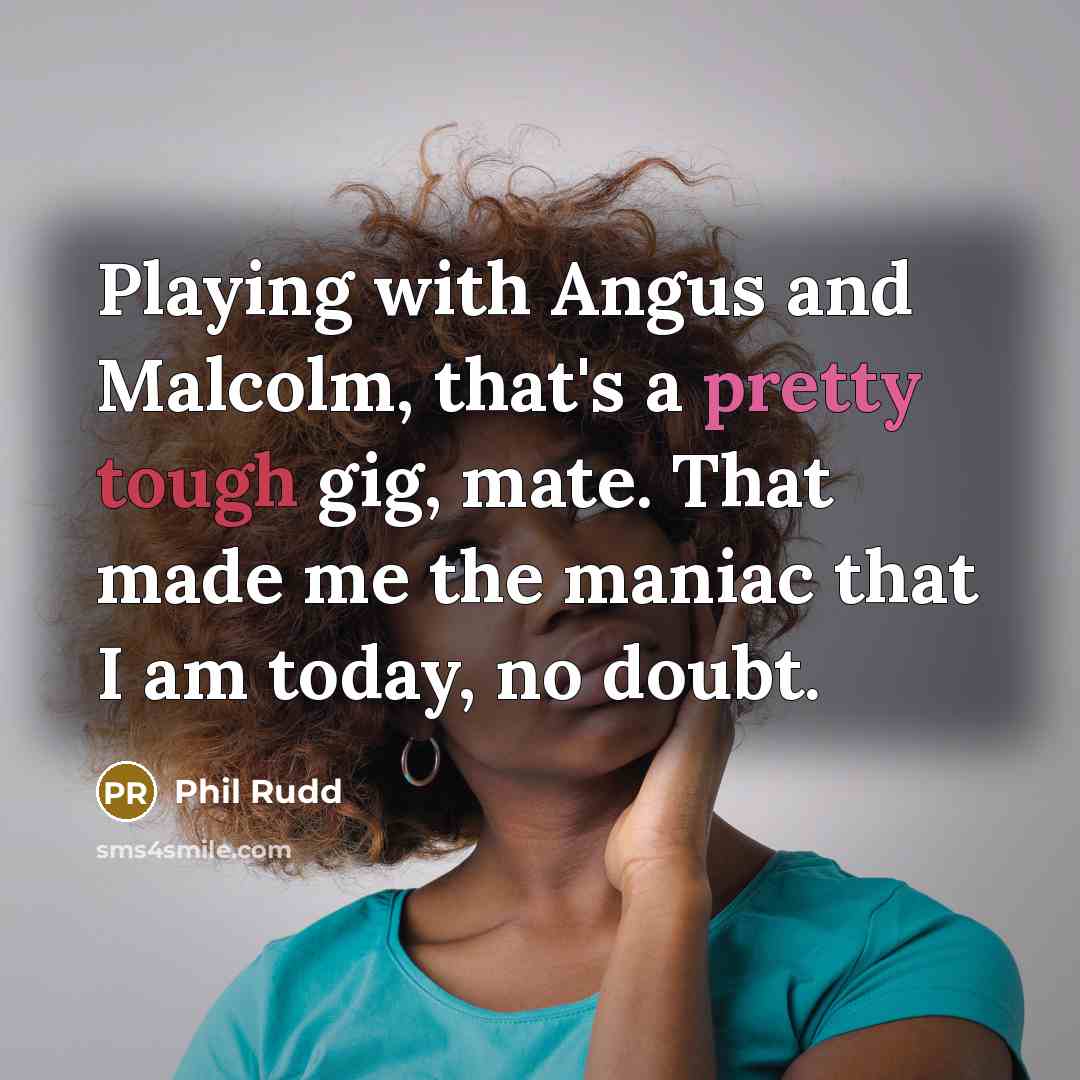 “Playing with Angus and Malcolm, that's a pretty tough gig, mate. That made me the maniac that I am today, no doubt.” quote by Phil Rudd