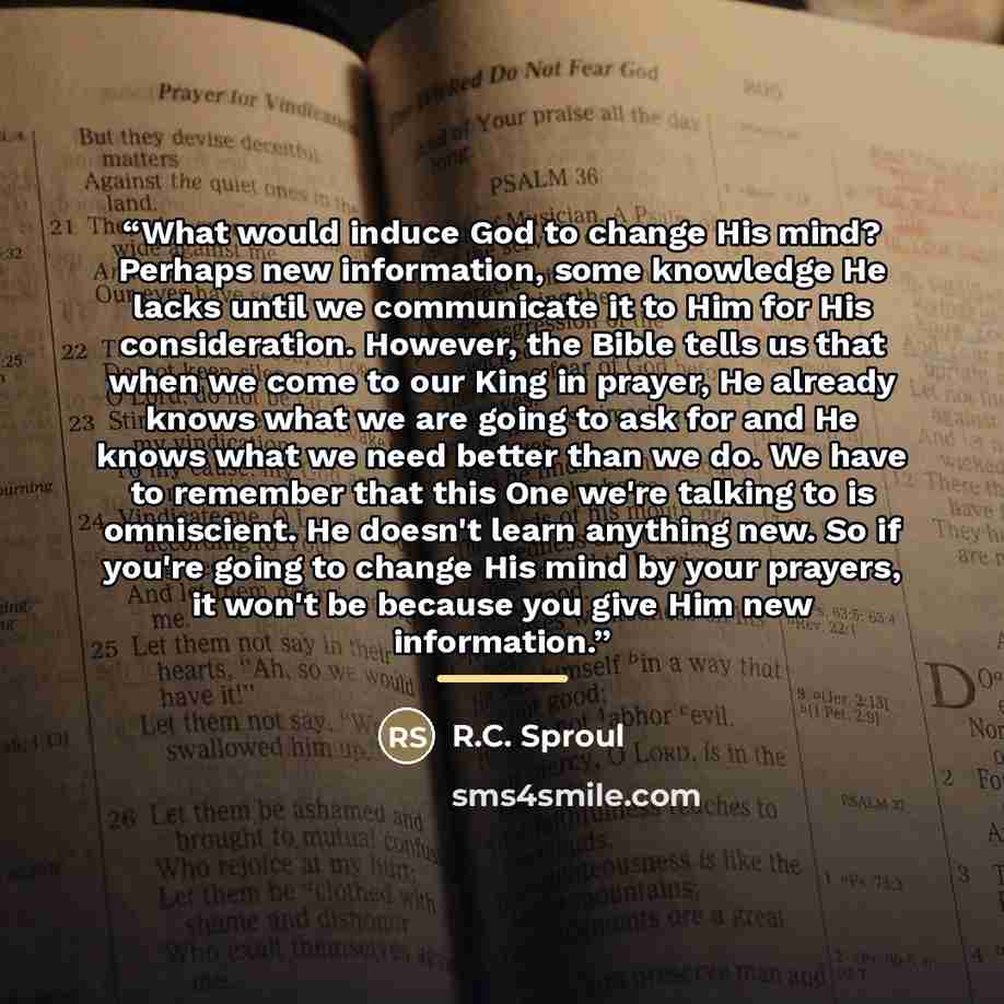 “What would induce God to change His mind? Perhaps new information, some knowledge He lacks until we communicate it to Him for His consideration. However, the Bible tells us that when we come to our King in prayer, He already knows what we are going to ask for and He knows what we need better than…” quote by R.C. Sproul
