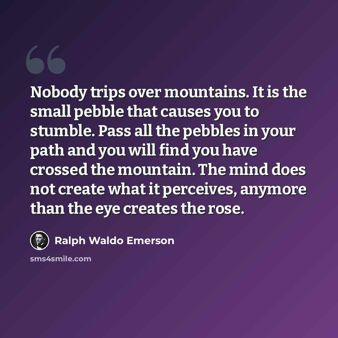 “Nobody trips over mountains. It is the small pebble that causes you to stumble. Pass all the pebbles in your path and you will find you have crossed the mountain. The mind does not create what it perceives, anymore than the eye creates the rose.” quote by Ralph Waldo Emerson