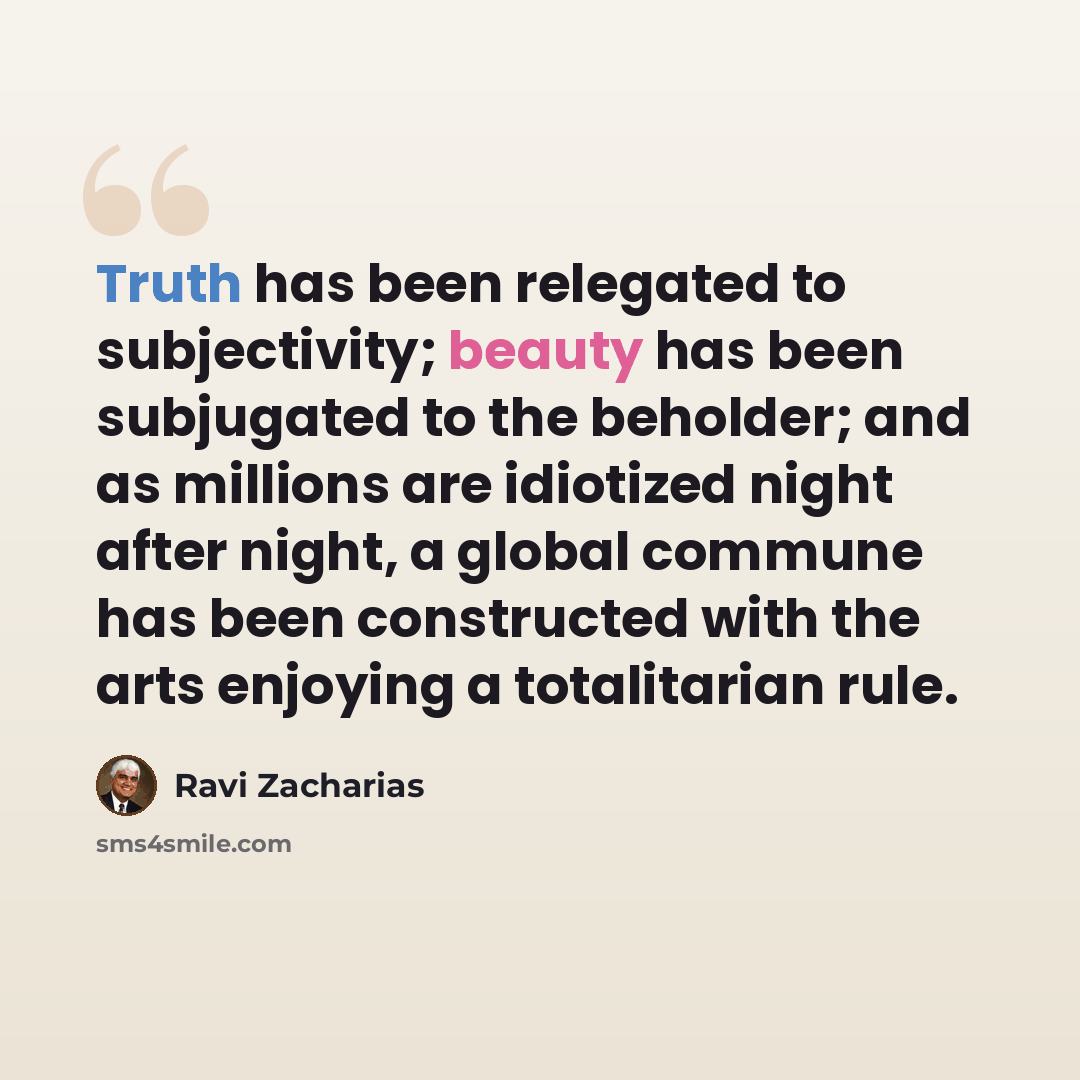 “Truth has been relegated to subjectivity; beauty has been subjugated to the beholder; and as millions are idiotized night after night, a global commune has been constructed with the arts enjoying a totalitarian rule.” quote by Ravi Zacharias