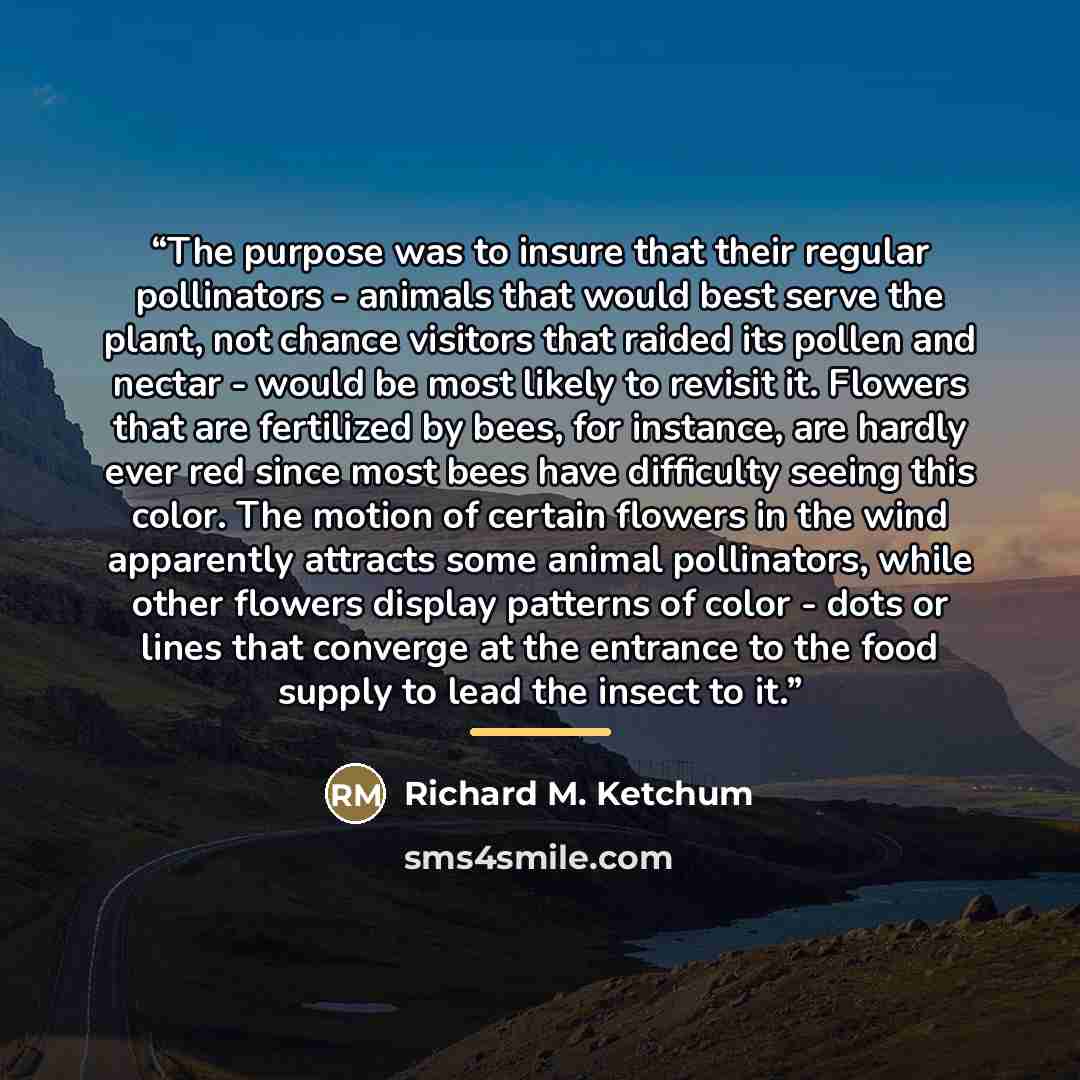“The purpose was to insure that their regular pollinators - animals that would best serve the plant, not chance visitors that raided its pollen and nectar - would be most likely to revisit it. Flowers that are fertilized by bees, for instance, are hardly ever red since most bees have difficulty…” quote by Richard M. Ketchum