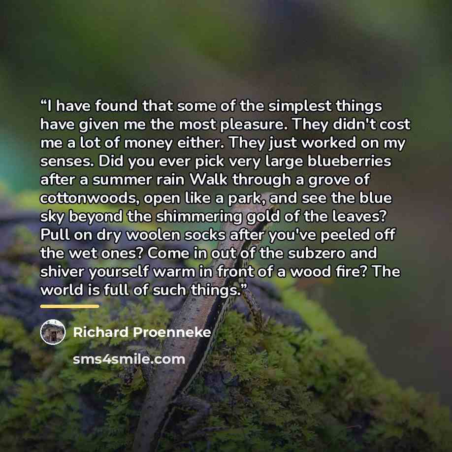 “I have found that some of the simplest things have given me the most pleasure. They didn't cost me a lot of money either. They just worked on my senses. Did you ever pick very large blueberries after a summer rain Walk through a grove of cottonwoods, open like a park, and see the blue sky beyond…” quote by Richard Proenneke