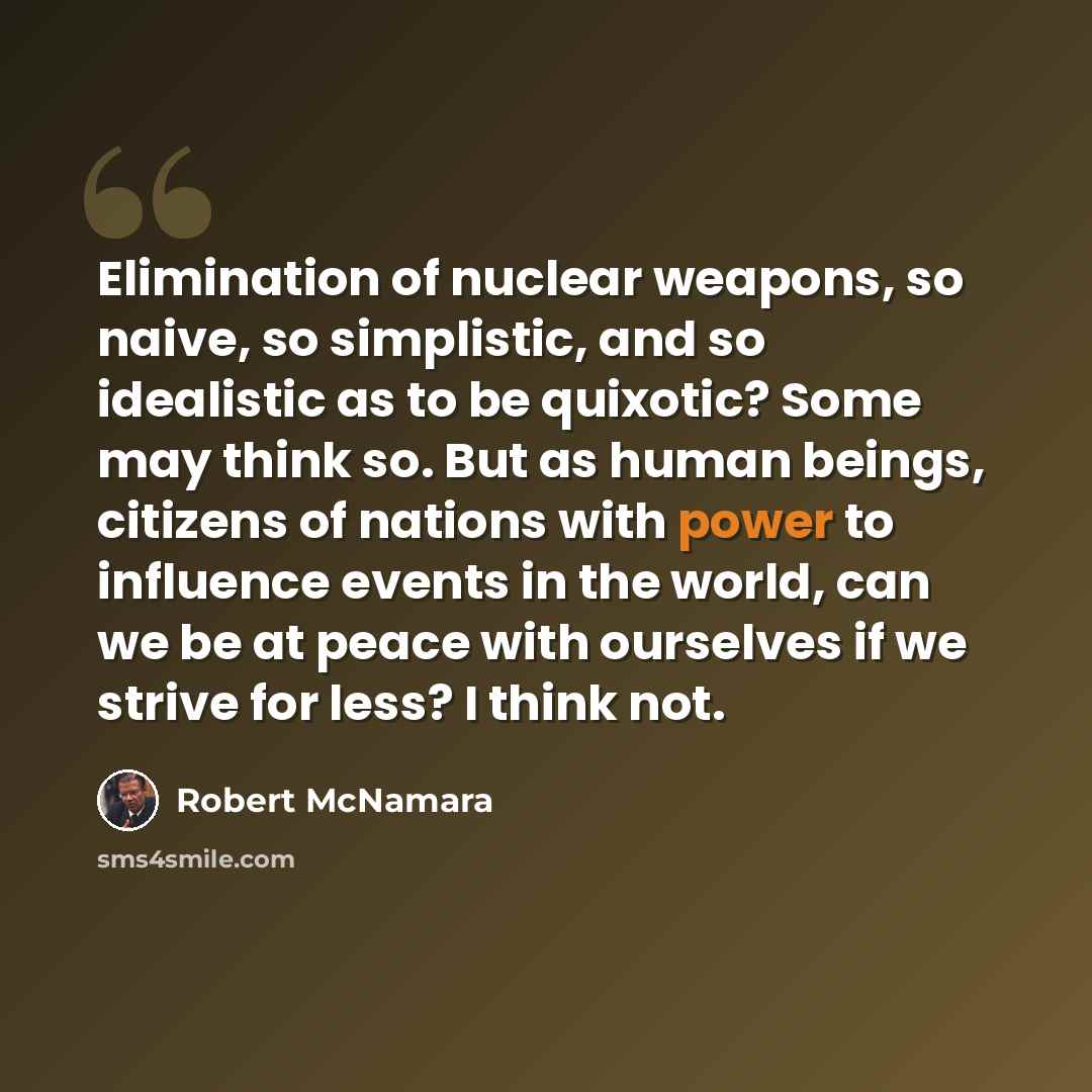 “Elimination of nuclear weapons, so naive, so simplistic, and so idealistic as to be quixotic? Some may think so. But as human beings, citizens of nations with power to influence events in the world, can we be at peace with ourselves if we strive for less? I think not.” quote by Robert McNamara