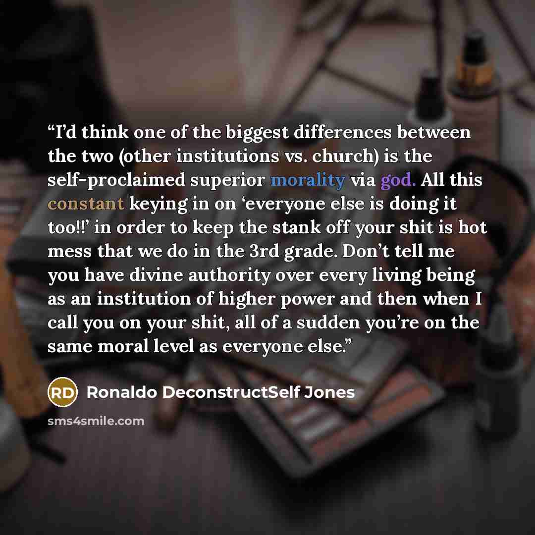 “I’d think one of the biggest differences between the two (other institutions vs. church) is the self-proclaimed superior morality via god. All this constant keying in on ‘everyone else is doing it too!!’ in order to keep the stank off your shit is hot mess that we do in the 3rd grade. Don’t tell…” quote by Ronaldo DeconstructSelf Jones