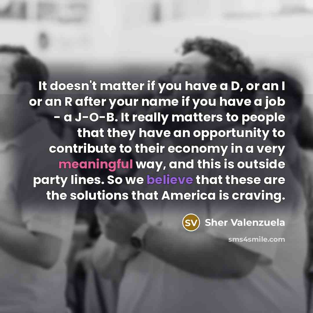 “It doesn't matter if you have a D, or an I or an R after your name if you have a job - a J-O-B. It really matters to people that they have an opportunity to contribute to their economy in a very meaningful way, and this is outside party lines. So we believe that these are the solutions that…” quote by Sher Valenzuela