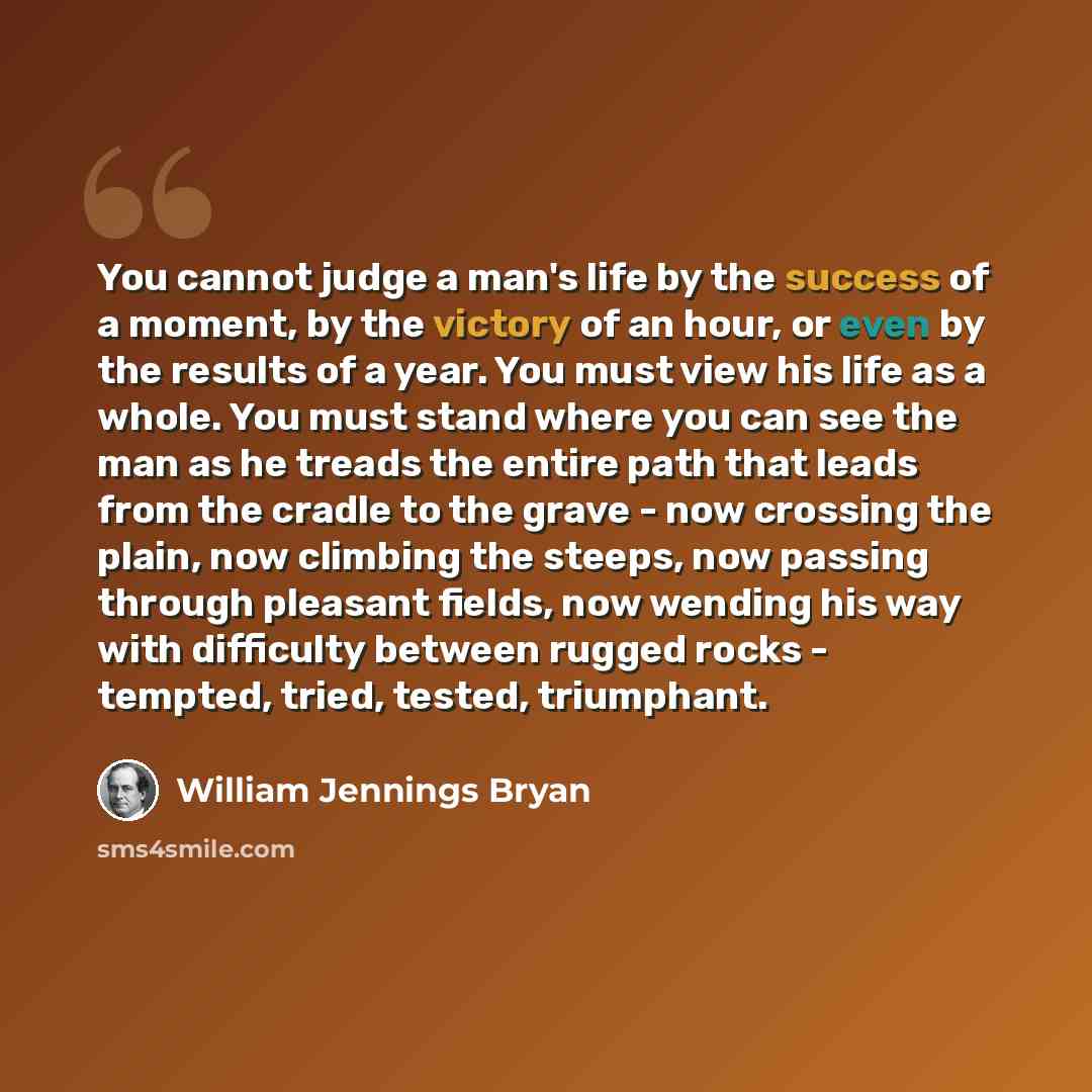 “You cannot judge a man's life by the success of a moment, by the victory of an hour, or even by the results of a year. You must view his life as a whole. You must stand where you can see the man as he treads the entire path that leads from the cradle to the grave - now crossing the plain, now…” quote by William Jennings Bryan