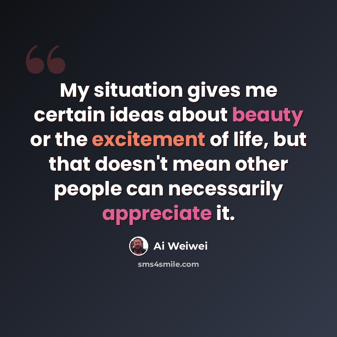 “My situation gives me certain ideas about beauty or the excitement of life, but that doesn't mean other people can necessarily appreciate it.” quote by Ai Weiwei