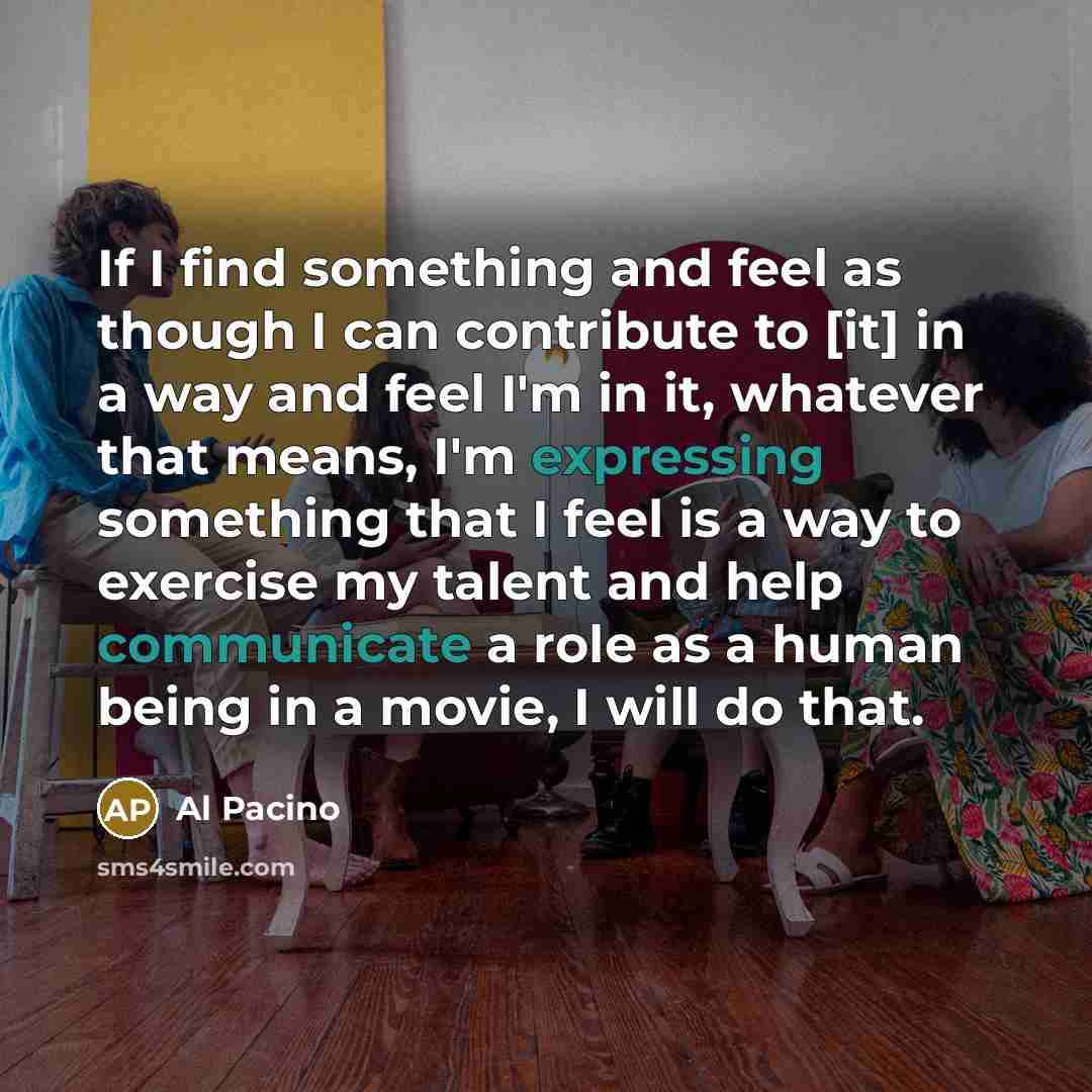 “If I find something and feel as though I can contribute to [it] in a way and feel I'm in it, whatever that means, I'm expressing something that I feel is a way to exercise my talent and help communicate a role as a human being in a movie, I will do that.” quote by Al Pacino