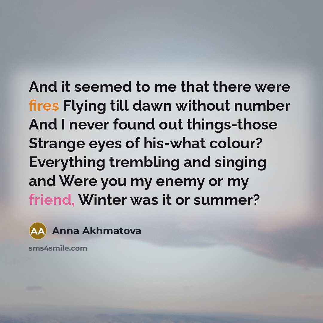 “And it seemed to me that there were fires Flying till dawn without number And I never found out things-those Strange eyes of his-what colour? Everything trembling and singing and Were you my enemy or my friend, Winter was it or summer?” quote by Anna Akhmatova