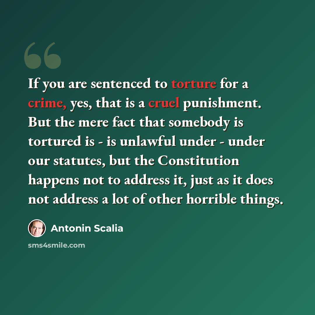 “If you are sentenced to torture for a crime, yes, that is a cruel punishment. But the mere fact that somebody is tortured is - is unlawful under - under our statutes, but the Constitution happens not to address it, just as it does not address a lot of other horrible things.” quote by Antonin Scalia