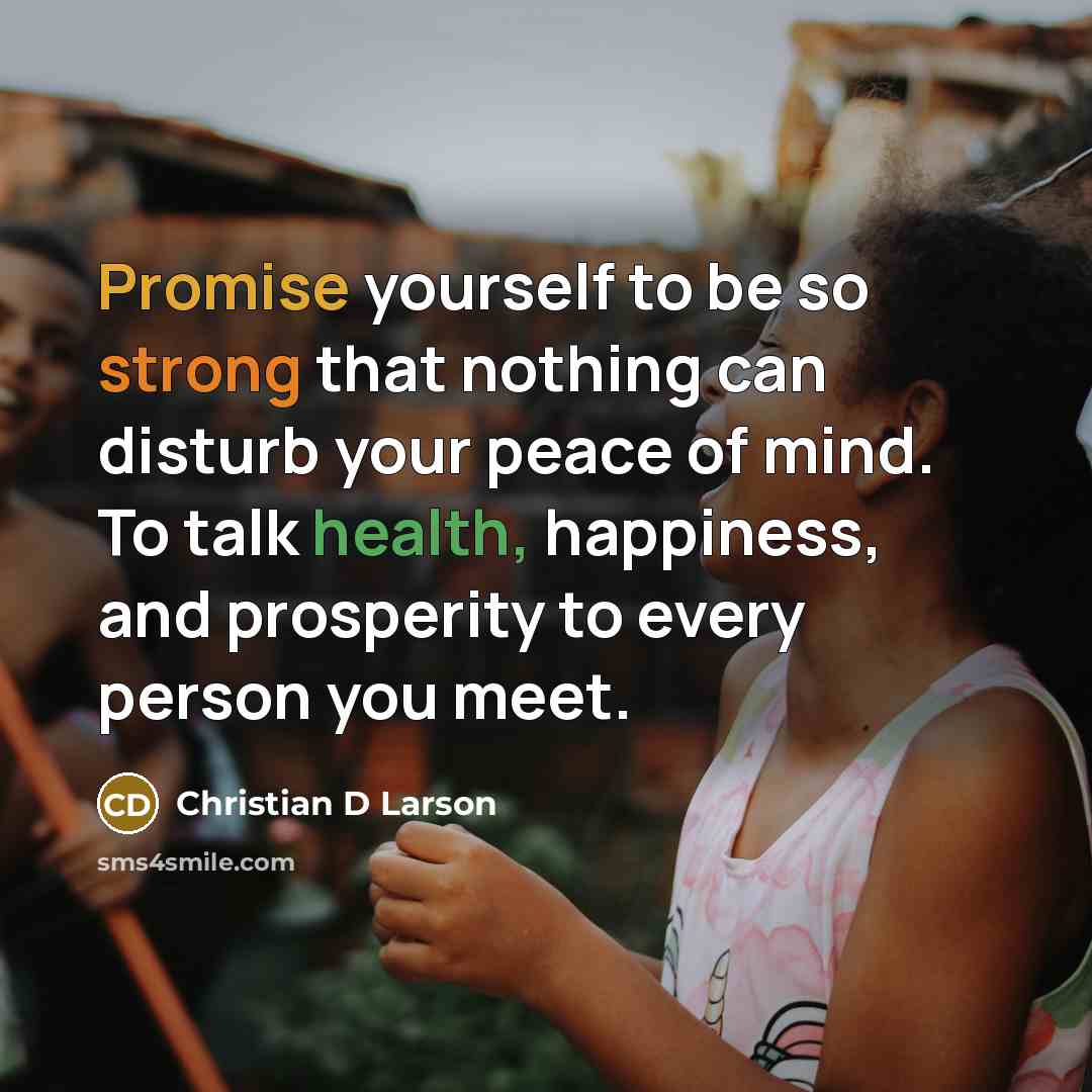“Promise yourself to be so strong that nothing can disturb your peace of mind. To talk health, happiness, and prosperity to every person you meet.” quote by Christian D Larson