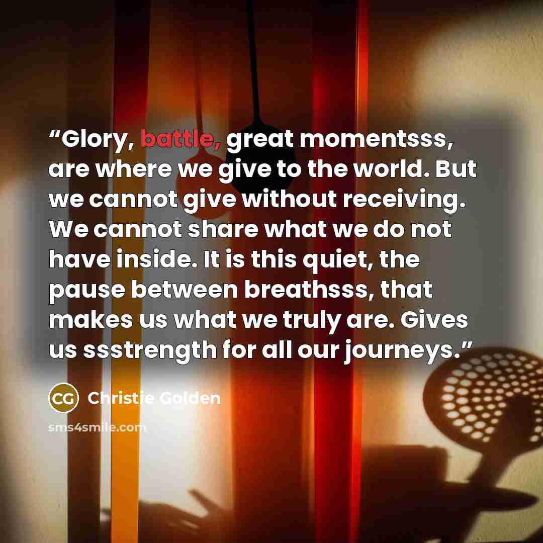 “Glory, battle, great momentsss, are where we give to the world. But we cannot give without receiving. We cannot share what we do not have inside. It is this quiet, the pause between breathsss, that makes us what we truly are. Gives us ssstrength for all our journeys.” quote by Christie Golden