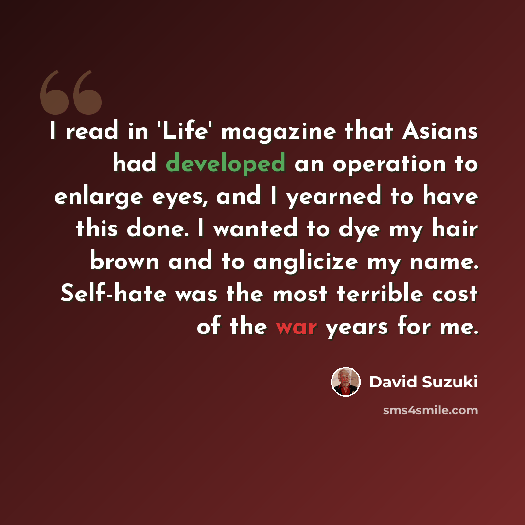 “I read in 'Life' magazine that Asians had developed an operation to enlarge eyes, and I yearned to have this done. I wanted to dye my hair brown and to anglicize my name. Self-hate was the most terrible cost of the war years for me.” quote by David Suzuki