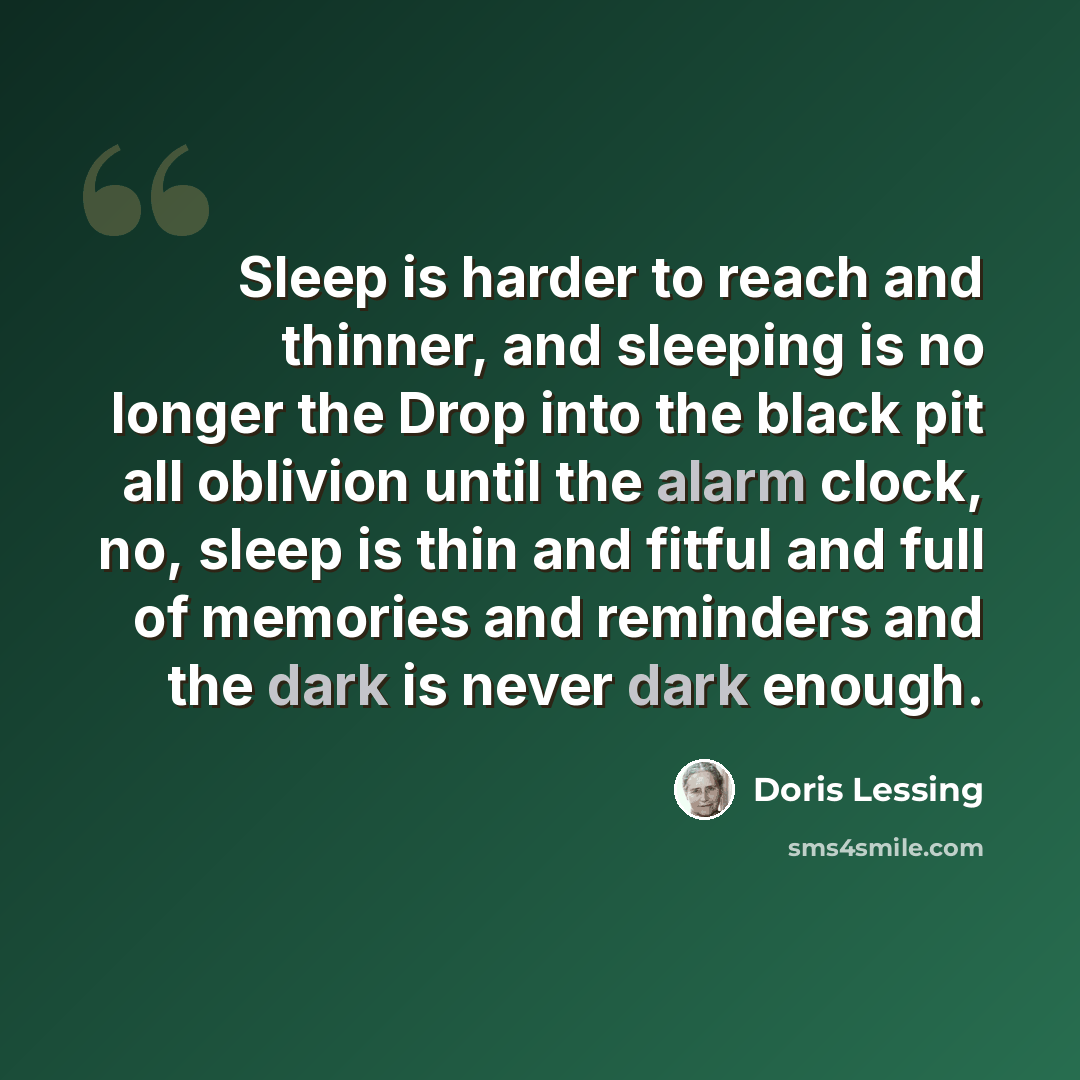 “Sleep is harder to reach and thinner, and sleeping is no longer the Drop into the black pit all oblivion until the alarm clock, no, sleep is thin and fitful and full of memories and reminders and the dark is never dark enough.” quote by Doris Lessing