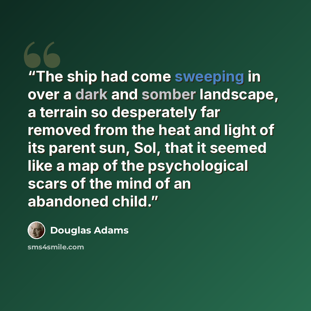 “The ship had come sweeping in over a dark and somber landscape, a terrain so desperately far removed from the heat and light of its parent sun, Sol, that it seemed like a map of the psychological scars of the mind of an abandoned child.” quote by Douglas Adams