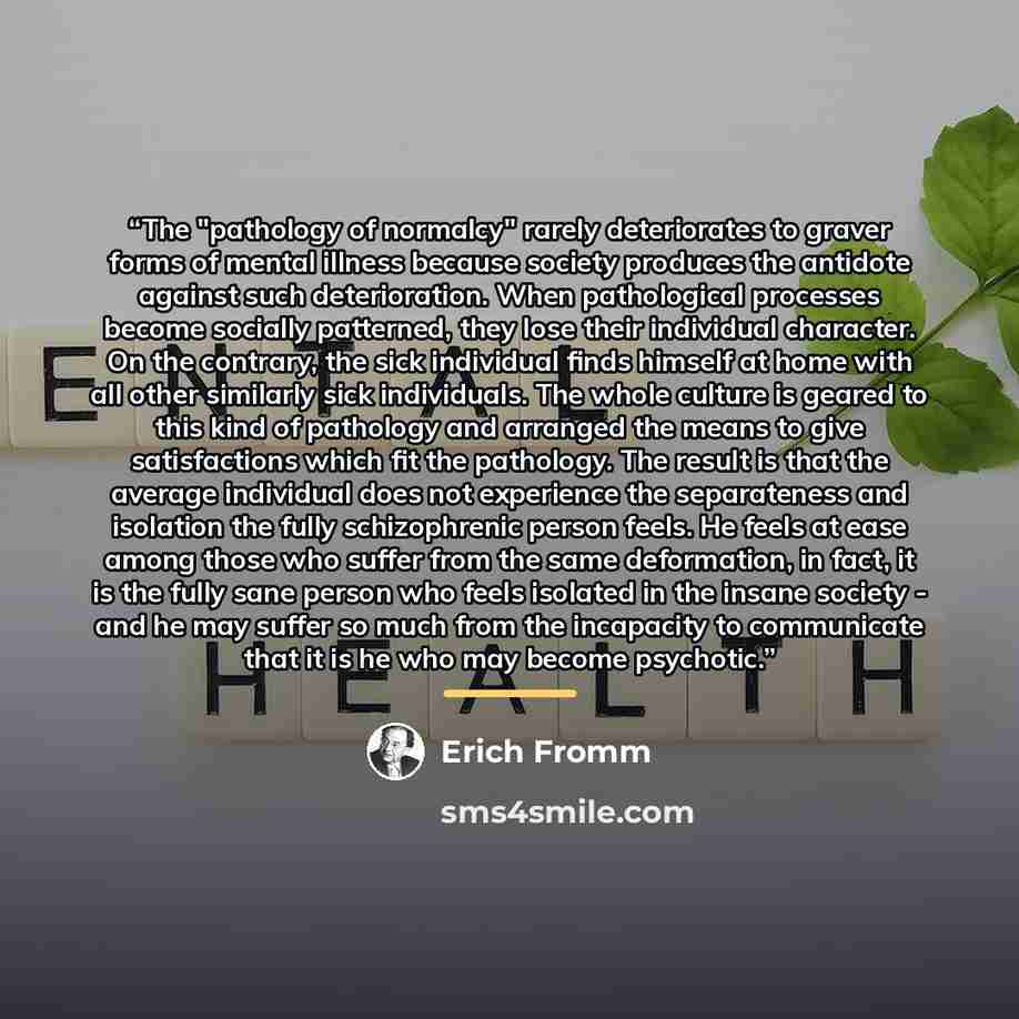 “The "pathology of normalcy" rarely deteriorates to graver forms of mental illness because society produces the antidote against such deterioration. When pathological processes become socially patterned, they lose their individual character. On the contrary, the sick individual finds himself at…” quote by Erich Fromm