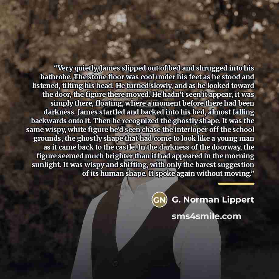 “Very quietly, James slipped out of bed and shrugged into his bathrobe. The stone floor was cool under his feet as he stood and listened, tilting his head. He turned slowly, and as he looked toward the door, the figure there moved. He hadn’t seen it appear, it was simply there, floating, where a…” quote by G. Norman Lippert