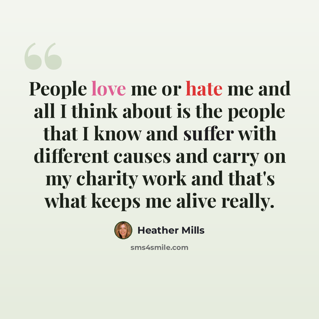 “People love me or hate me and all I think about is the people that I know and suffer with different causes and carry on my charity work and that's what keeps me alive really.” quote by Heather Mills