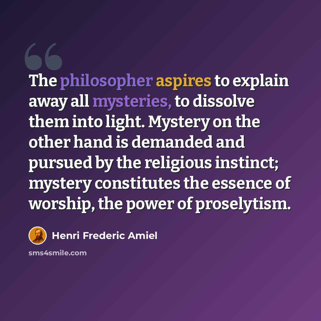 “The philosopher aspires to explain away all mysteries, to dissolve them into light. Mystery on the other hand is demanded and pursued by the religious instinct; mystery constitutes the essence of worship, the power of proselytism.” quote by Henri Frederic Amiel