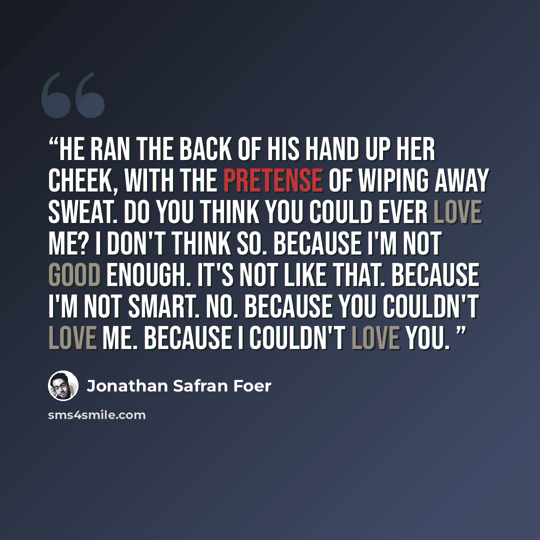 “He ran the back of his hand up her cheek, with the pretense of wiping away sweat. Do you think you could ever love me? I don't think so. Because I'm not good enough. It's not like that. Because I'm not smart. No. Because you couldn't love me. Because I couldn't love you.” quote by Jonathan Safran Foer