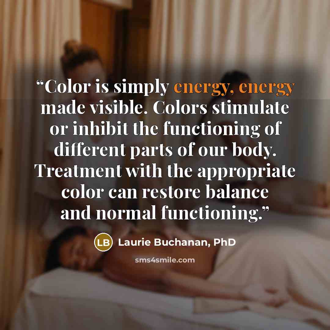 “Color is simply energy, energy made visible. Colors stimulate or inhibit the functioning of different parts of our body. Treatment with the appropriate color can restore balance and normal functioning.” quote by Laurie Buchanan, PhD