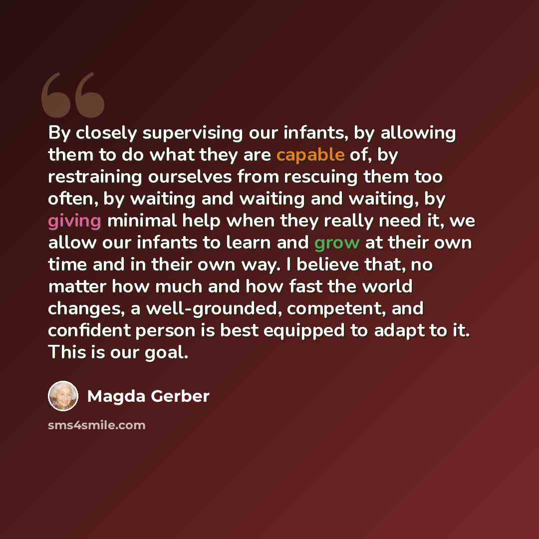 “By closely supervising our infants, by allowing them to do what they are capable of, by restraining ourselves from rescuing them too often, by waiting and waiting and waiting, by giving minimal help when they really need it, we allow our infants to learn and grow at their own time and in their own…” quote by Magda Gerber