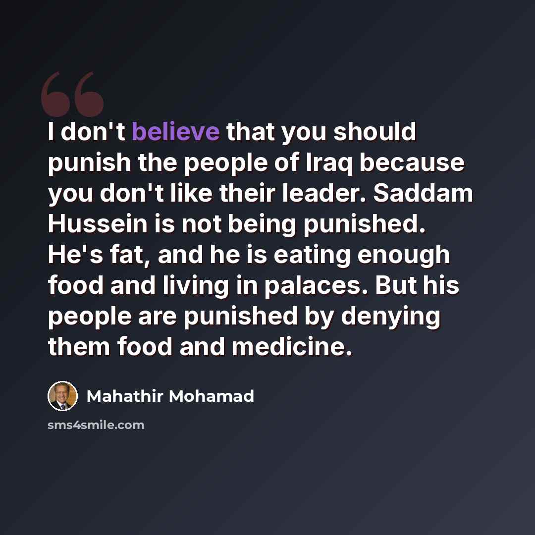 “I don't believe that you should punish the people of Iraq because you don't like their leader. Saddam Hussein is not being punished. He's fat, and he is eating enough food and living in palaces. But his people are punished by denying them food and medicine.” quote by Mahathir Mohamad