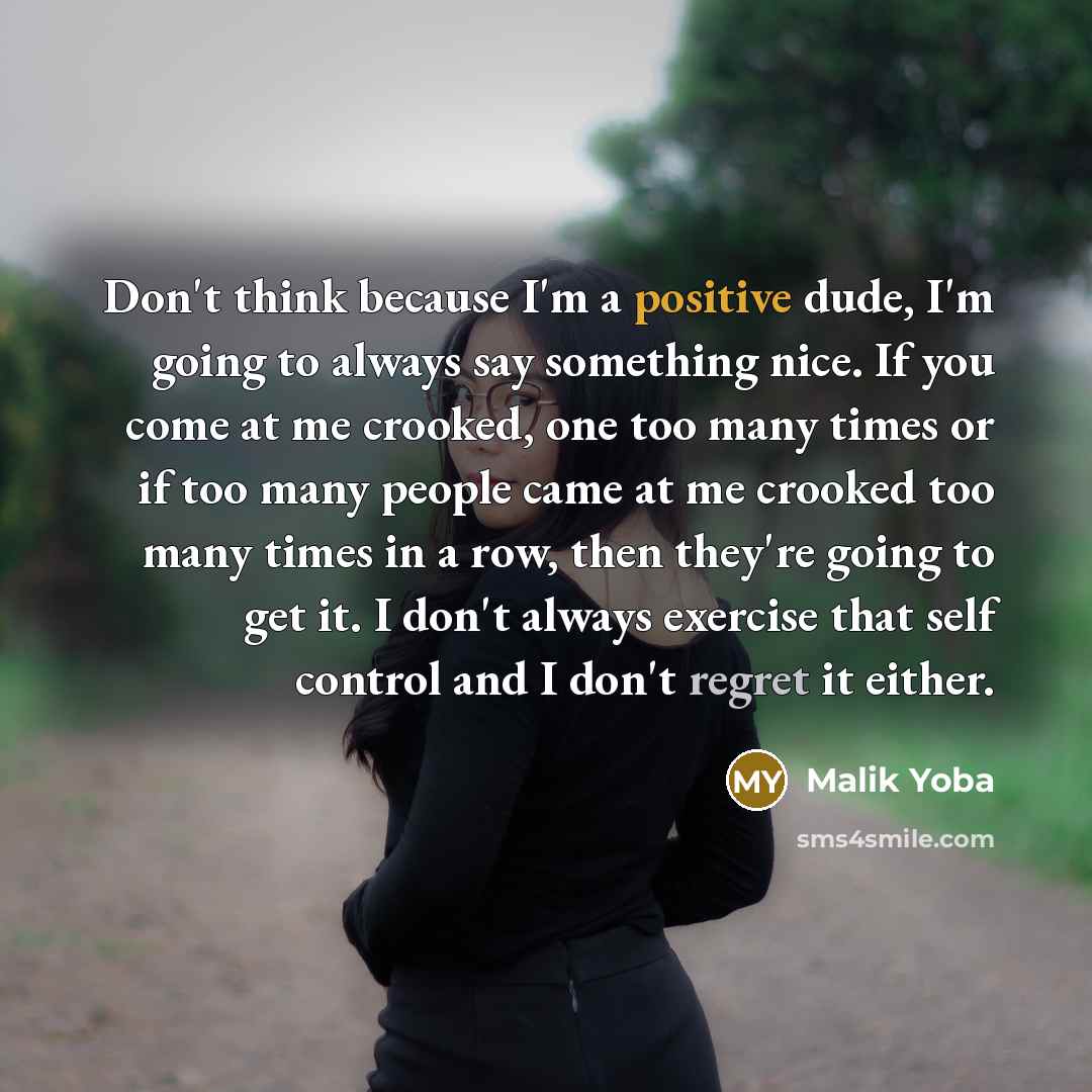 “Don't think because I'm a positive dude, I'm going to always say something nice. If you come at me crooked, one too many times or if too many people came at me crooked too many times in a row, then they're going to get it. I don't always exercise that self control and I don't regret it either.” quote by Malik Yoba