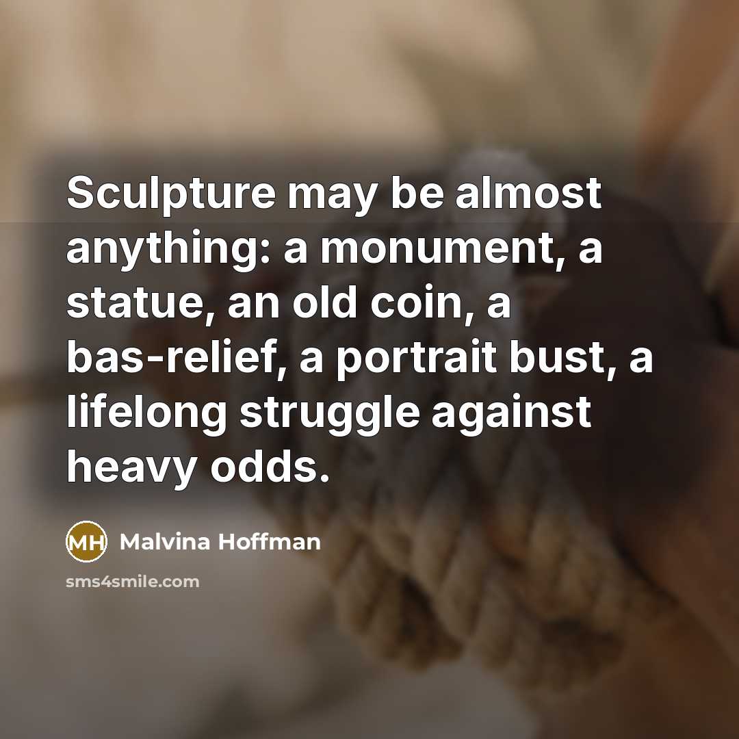 “Sculpture may be almost anything: a monument, a statue, an old coin, a bas-relief, a portrait bust, a lifelong struggle against heavy odds.” quote by Malvina Hoffman