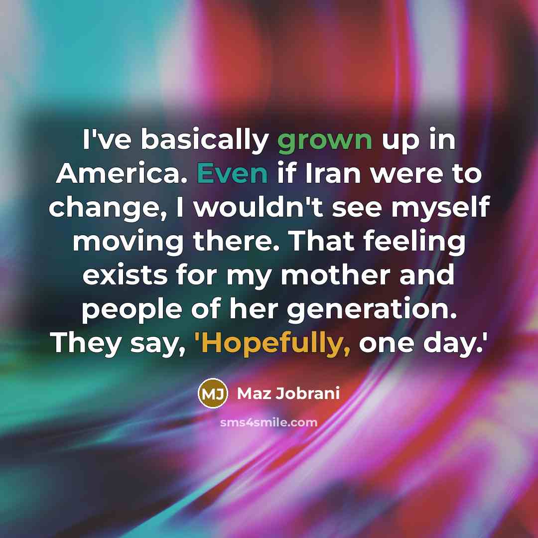 “I've basically grown up in America. Even if Iran were to change, I wouldn't see myself moving there. That feeling exists for my mother and people of her generation. They say, 'Hopefully, one day.'” quote by Maz Jobrani